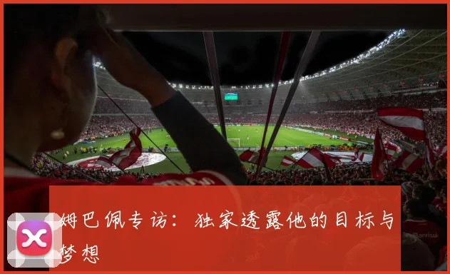 姆巴佩专访：独家透露他的目标与梦想