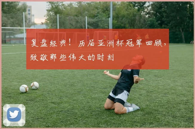 复盘经典！历届亚洲杯冠军回顾，致敬那些伟大的时刻