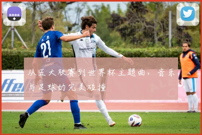 从五大联赛到世界杯主题曲，音乐与足球的完美碰撞