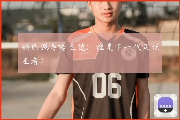 姆巴佩与哈兰德：谁是下一代足坛王者？