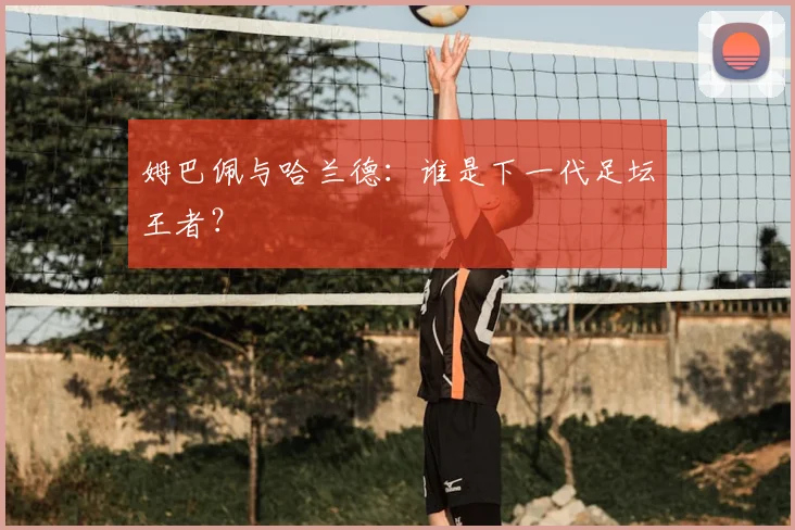 姆巴佩与哈兰德：谁是下一代足坛王者？