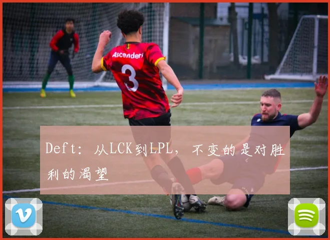 Deft：从LCK到LPL，不变的是对胜利的渴望